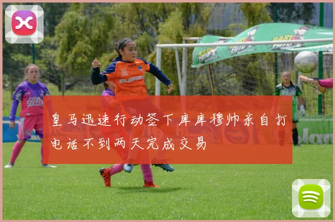 皇马迅速行动签下库库穆帅亲自打电话不到两天完成交易