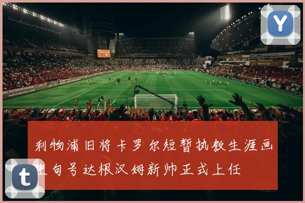 利物浦旧将卡罗尔短暂执教生涯画上句号达根汉姆新帅正式上任
