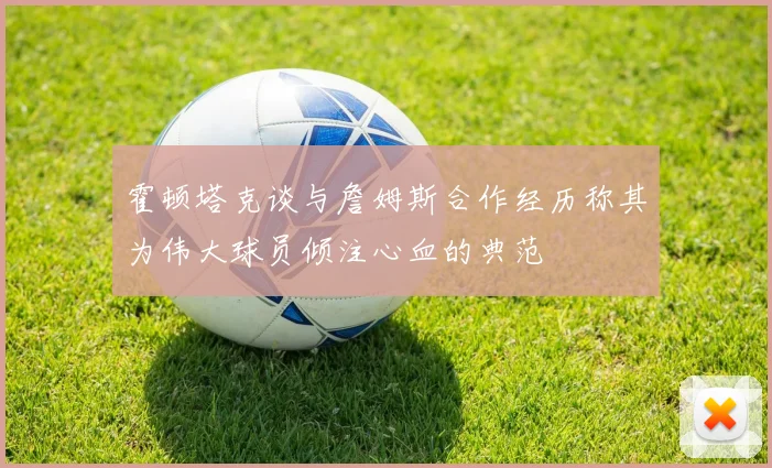 霍顿塔克谈与詹姆斯合作经历称其为伟大球员倾注心血的典范