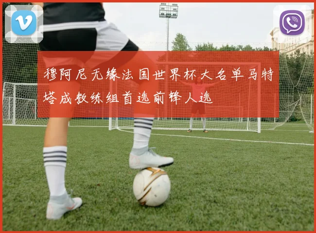 穆阿尼无缘法国世界杯大名单马特塔成教练组首选前锋人选