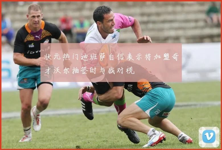 状元热门迪班萨自信表示将加盟奇才沃尔抽签时与我对视