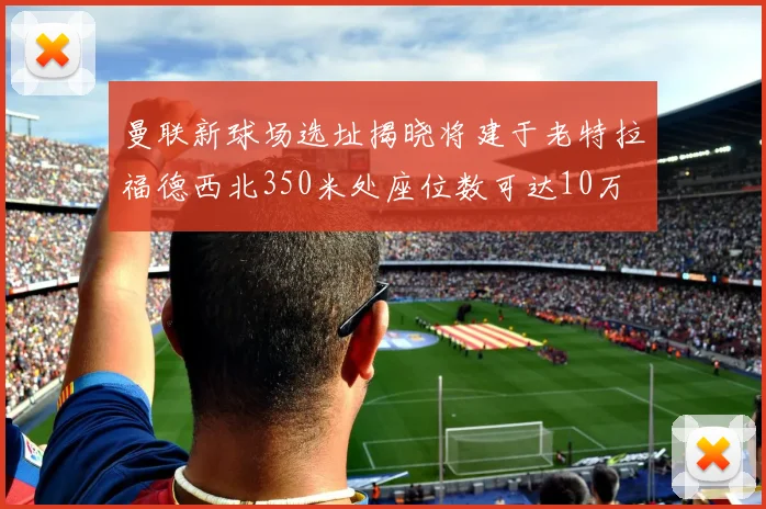 曼联新球场选址揭晓将建于老特拉福德西北350米处座位数可达10万