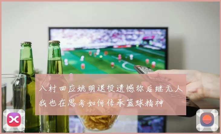 八村回应姚明退役遗憾称后继无人我也在思考如何传承篮球精神