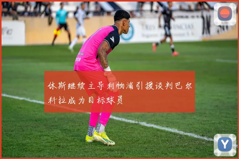 休斯继续主导利物浦引援谈判巴尔科拉成为目标球员