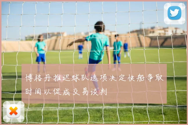 博格丹推迟球队选项决定快船争取时间以促成交易谈判