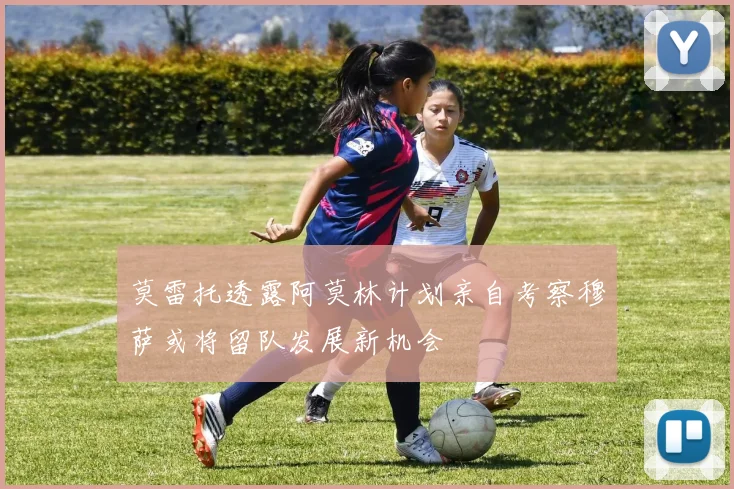 莫雷托透露阿莫林计划亲自考察穆萨或将留队发展新机会