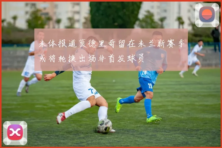 米体报道莫德里奇留在米兰新赛季或将轮换出场非首发球员