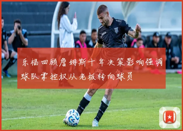 乐福回顾詹姆斯十年决策影响强调球队掌控权从老板转向球员