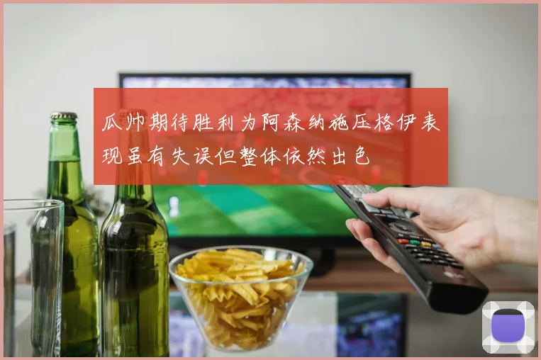 瓜帅期待胜利为阿森纳施压格伊表现虽有失误但整体依然出色