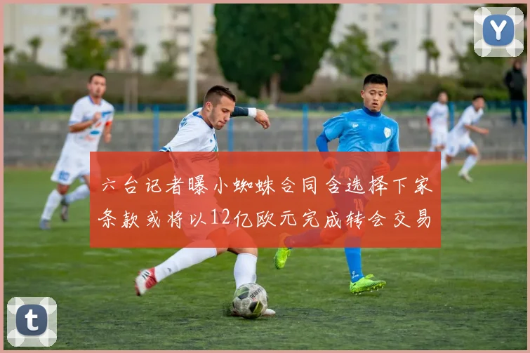 六台记者曝小蜘蛛合同含选择下家条款或将以12亿欧元完成转会交易
