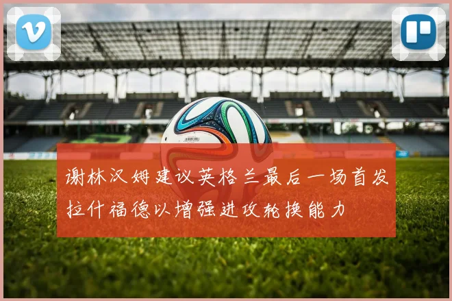 谢林汉姆建议英格兰最后一场首发拉什福德以增强进攻轮换能力