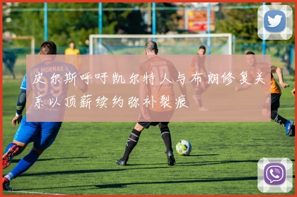 皮尔斯呼吁凯尔特人与布朗修复关系以顶薪续约弥补裂痕