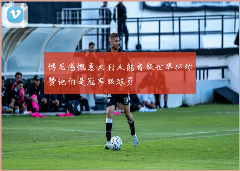博尼感慨意大利未能晋级世界杯称赞他们是冠军级球员