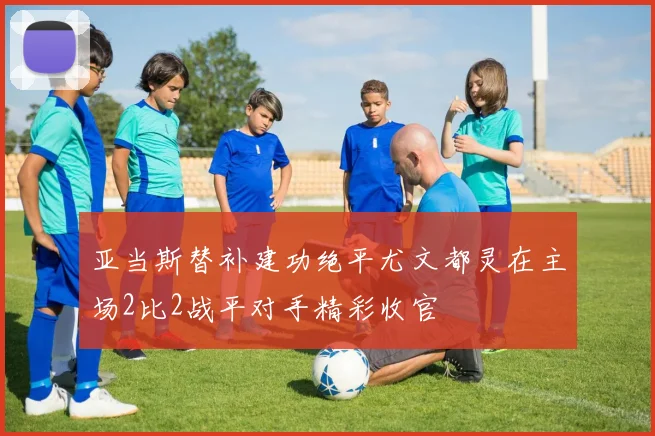 亚当斯替补建功绝平尤文都灵在主场2比2战平对手精彩收官