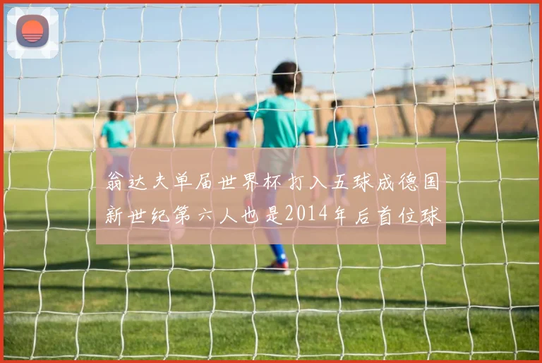 翁达夫单届世界杯打入五球成德国新世纪第六人也是2014年后首位球员