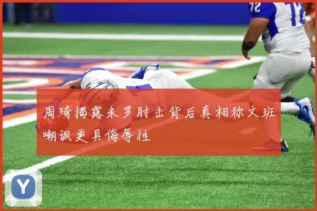周琦揭露米罗肘击背后真相称文班嘲讽更具侮辱性