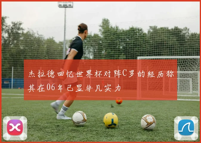杰拉德回忆世界杯对阵C罗的经历称其在06年已显非凡实力