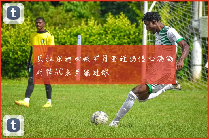 贝拉尔迪回顾岁月变迁仍信心满满对阵AC米兰能进球