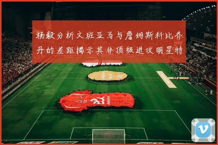 杨毅分析文班亚马与詹姆斯科比乔丹的差距揭示其非顶级进攻明星特质