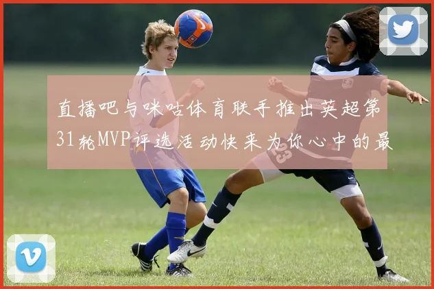 直播吧与咪咕体育联手推出英超第31轮MVP评选活动快来为你心中的最佳球员投票