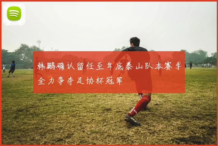 韩鹏确认留任至年底泰山队本赛季全力争夺足协杯冠军