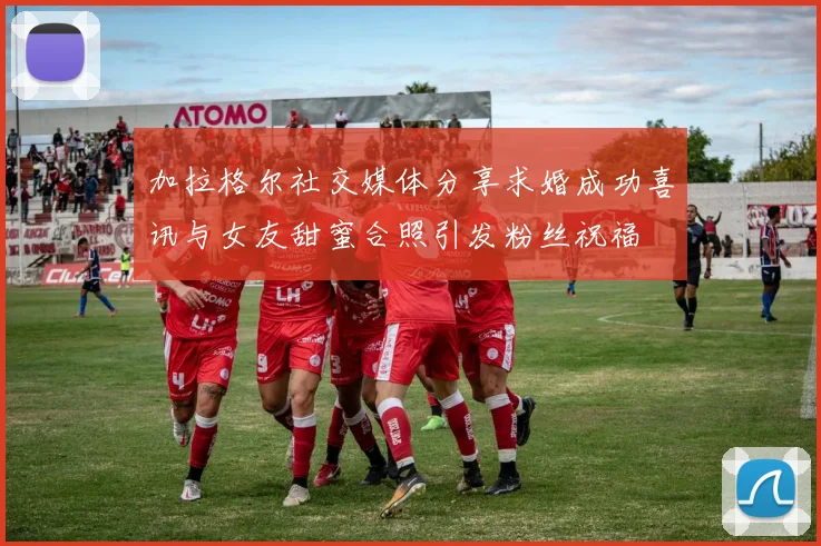加拉格尔社交媒体分享求婚成功喜讯与女友甜蜜合照引发粉丝祝福