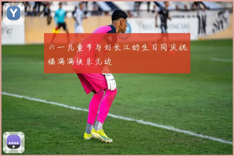 六一儿童节与刘长江的生日同庆祝福满满快乐无边