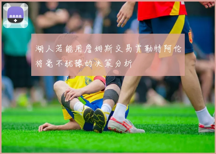 湖人若能用詹姆斯交易贾勒特阿伦将毫不犹豫的决策分析